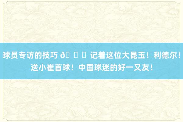 球员专访的技巧 😁记着这位大昆玉！利德尔！送小崔首球！中国球迷的好一又友！