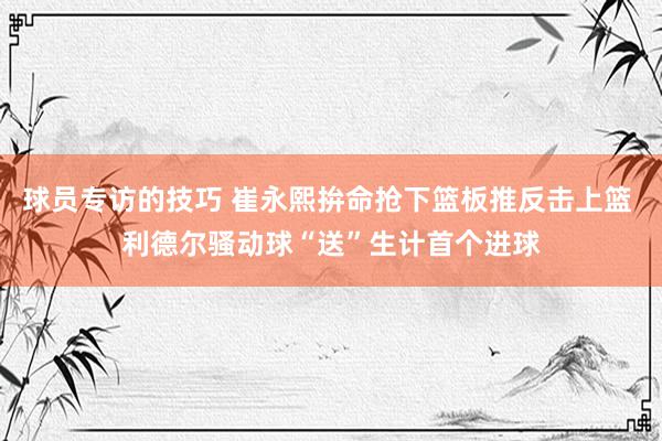 球员专访的技巧 崔永熙拚命抢下篮板推反击上篮 利德尔骚动球“送”生计首个进球