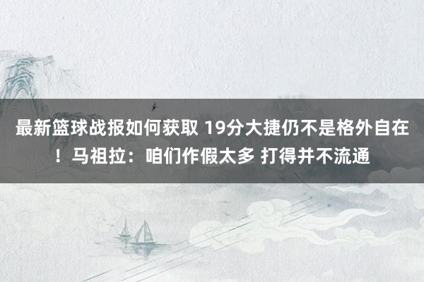 最新篮球战报如何获取 19分大捷仍不是格外自在！马祖拉：咱们作假太多 打得并不流通