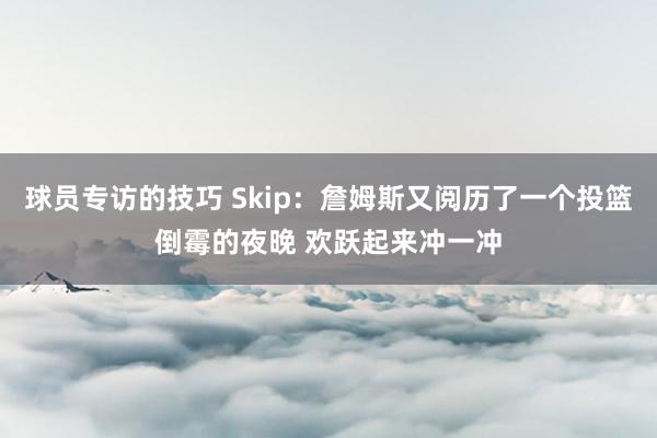 球员专访的技巧 Skip：詹姆斯又阅历了一个投篮倒霉的夜晚 欢跃起来冲一冲