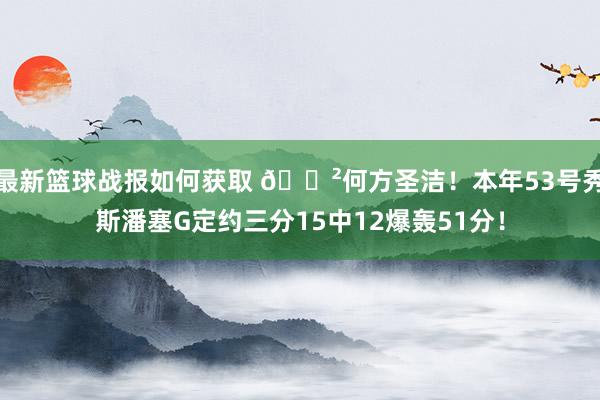 最新篮球战报如何获取 😲何方圣洁！本年53号秀斯潘塞G定约三分15中12爆轰51分！