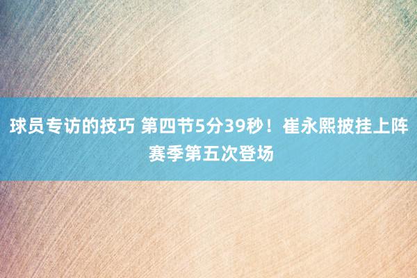 球员专访的技巧 第四节5分39秒！崔永熙披挂上阵 赛季第五次登场