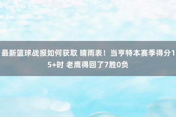 最新篮球战报如何获取 晴雨表！当亨特本赛季得分15+时 老鹰得回了7胜0负