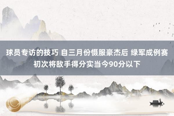 球员专访的技巧 自三月份慑服豪杰后 绿军成例赛初次将敌手得分实当今90分以下