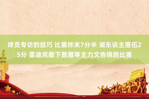 球员专访的技巧 比赛终末7分半 湖东谈主落伍25分 雷迪克撤下詹眉等主力文告烧毁比赛