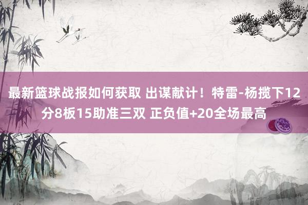 最新篮球战报如何获取 出谋献计！特雷-杨揽下12分8板15助准三双 正负值+20全场最高