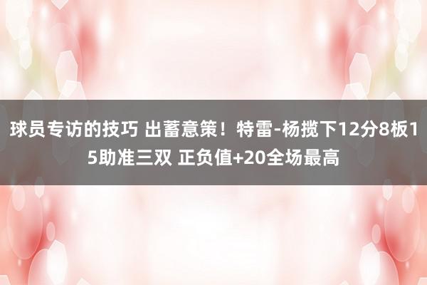 球员专访的技巧 出蓄意策！特雷-杨揽下12分8板15助准三双 正负值+20全场最高