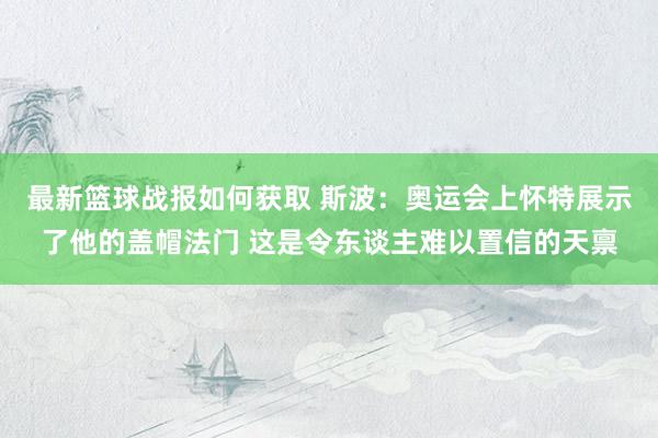 最新篮球战报如何获取 斯波：奥运会上怀特展示了他的盖帽法门 这是令东谈主难以置信的天禀