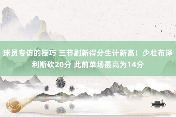 球员专访的技巧 三节刷新得分生计新高！少壮布泽利斯砍20分 此前单场最高为14分