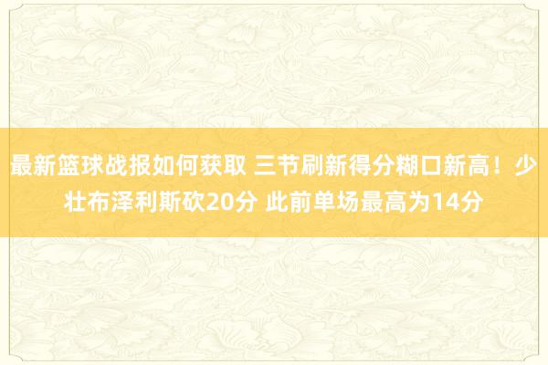 最新篮球战报如何获取 三节刷新得分糊口新高！少壮布泽利斯砍20分 此前单场最高为14分