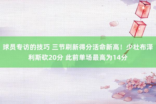 球员专访的技巧 三节刷新得分活命新高！少壮布泽利斯砍20分 此前单场最高为14分