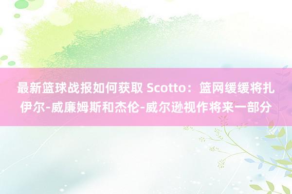 最新篮球战报如何获取 Scotto：篮网缓缓将扎伊尔-威廉姆斯和杰伦-威尔逊视作将来一部分