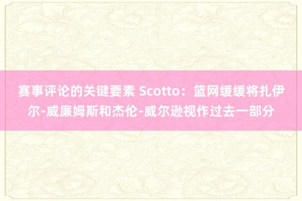 赛事评论的关键要素 Scotto：篮网缓缓将扎伊尔-威廉姆斯和杰伦-威尔逊视作过去一部分