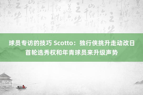 球员专访的技巧 Scotto：独行侠挑升走动改日首轮选秀权和年青球员来升级声势