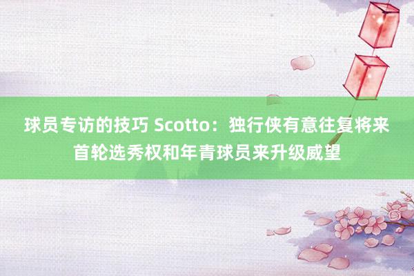 球员专访的技巧 Scotto：独行侠有意往复将来首轮选秀权和年青球员来升级威望