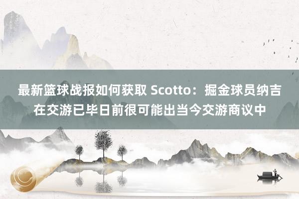 最新篮球战报如何获取 Scotto：掘金球员纳吉在交游已毕日前很可能出当今交游商议中