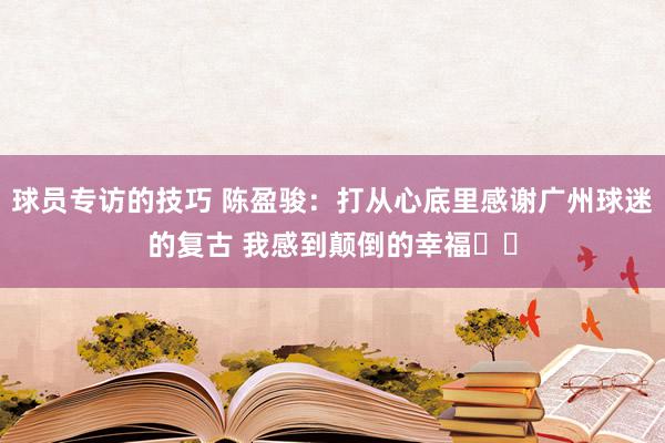 球员专访的技巧 陈盈骏：打从心底里感谢广州球迷的复古 我感到颠倒的幸福❤️