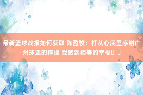 最新篮球战报如何获取 陈盈骏：打从心底里感谢广州球迷的撑捏 我感到相等的幸福❤️