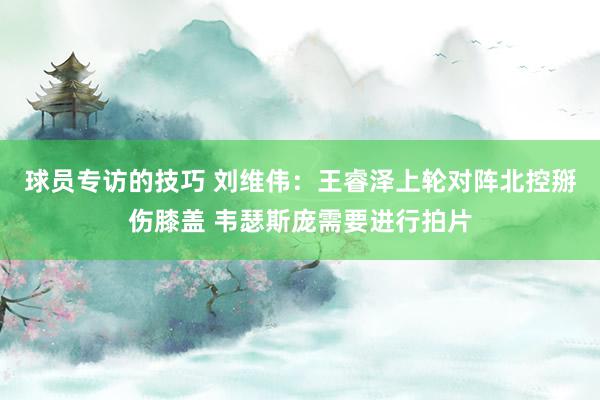 球员专访的技巧 刘维伟：王睿泽上轮对阵北控掰伤膝盖 韦瑟斯庞需要进行拍片