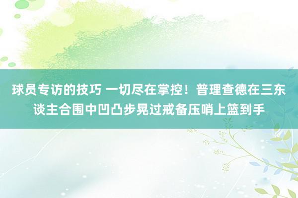 球员专访的技巧 一切尽在掌控！普理查德在三东谈主合围中凹凸步晃过戒备压哨上篮到手