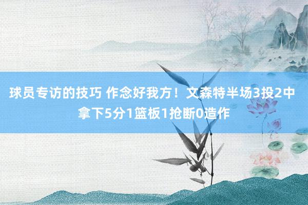 球员专访的技巧 作念好我方！文森特半场3投2中 拿下5分1篮板1抢断0造作