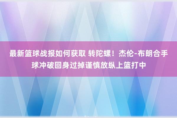 最新篮球战报如何获取 转陀螺！杰伦-布朗合手球冲破回身过掉谨慎放纵上篮打中