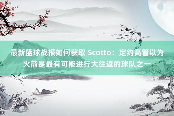 最新篮球战报如何获取 Scotto：定约高管以为火箭是最有可能进行大往返的球队之一