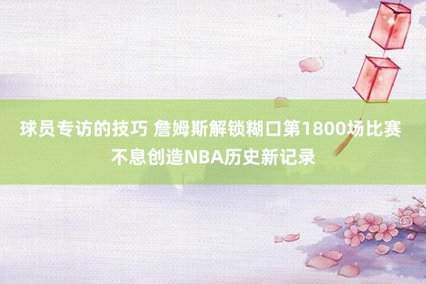 球员专访的技巧 詹姆斯解锁糊口第1800场比赛 不息创造NBA历史新记录