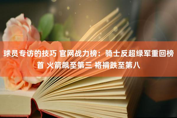 球员专访的技巧 官网战力榜：骑士反超绿军重回榜首 火箭飙至第三 袼褙跌至第八