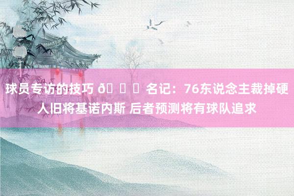 球员专访的技巧 👀名记：76东说念主裁掉硬人旧将基诺内斯 后者预测将有球队追求