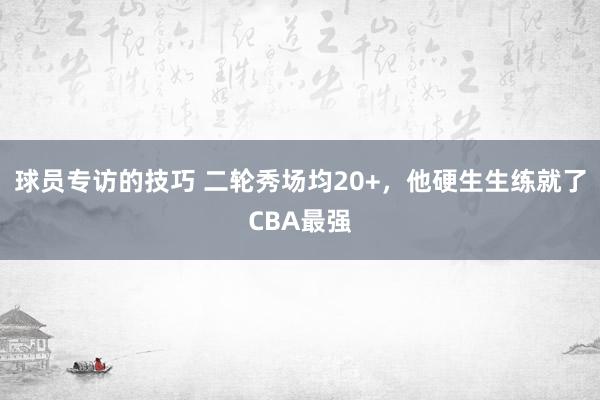 球员专访的技巧 二轮秀场均20+，他硬生生练就了CBA最强