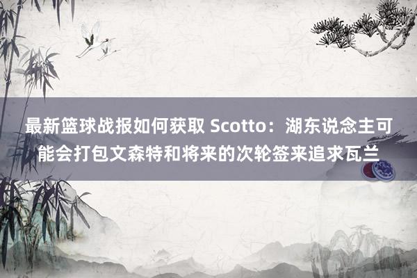 最新篮球战报如何获取 Scotto：湖东说念主可能会打包文森特和将来的次轮签来追求瓦兰