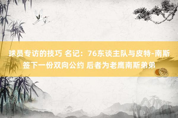 球员专访的技巧 名记：76东谈主队与皮特-南斯签下一份双向公约 后者为老鹰南斯弟弟