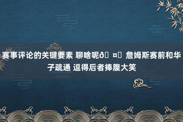 赛事评论的关键要素 聊啥呢🤔詹姆斯赛前和华子疏通 逗得后者捧腹大笑