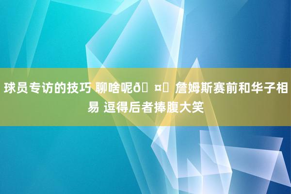 球员专访的技巧 聊啥呢🤔詹姆斯赛前和华子相易 逗得后者捧腹大笑