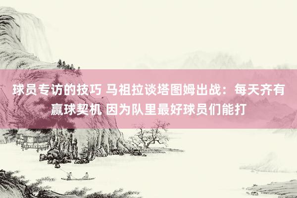 球员专访的技巧 马祖拉谈塔图姆出战：每天齐有赢球契机 因为队里最好球员们能打