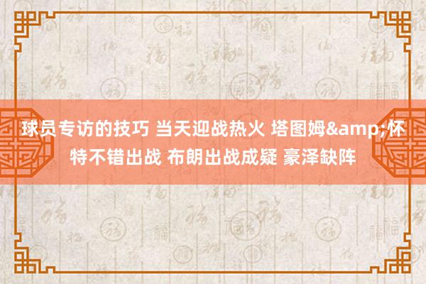 球员专访的技巧 当天迎战热火 塔图姆&怀特不错出战 布朗出战成疑 豪泽缺阵