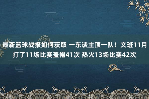 最新篮球战报如何获取 一东谈主顶一队！文班11月打了11场比赛盖帽41次 热火13场比赛42次