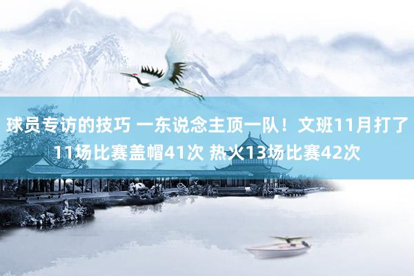 球员专访的技巧 一东说念主顶一队！文班11月打了11场比赛盖帽41次 热火13场比赛42次