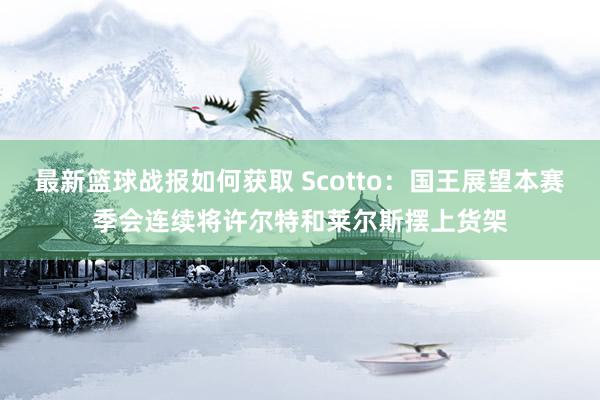 最新篮球战报如何获取 Scotto：国王展望本赛季会连续将许尔特和莱尔斯摆上货架