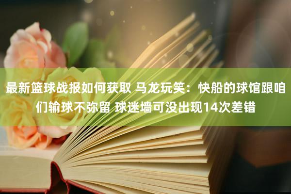 最新篮球战报如何获取 马龙玩笑：快船的球馆跟咱们输球不弥留 球迷墙可没出现14次差错