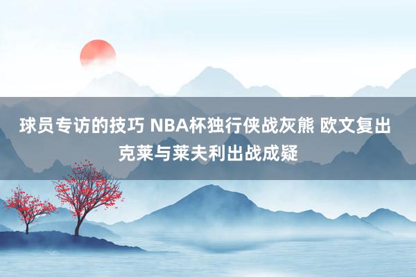 球员专访的技巧 NBA杯独行侠战灰熊 欧文复出 克莱与莱夫利出战成疑