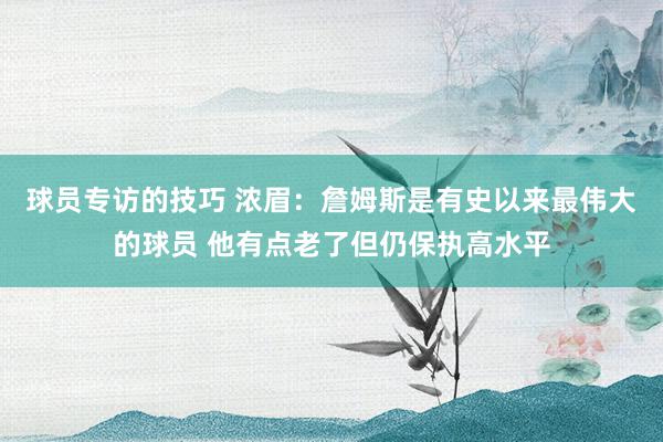 球员专访的技巧 浓眉：詹姆斯是有史以来最伟大的球员 他有点老了但仍保执高水平