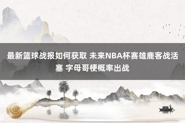 最新篮球战报如何获取 未来NBA杯赛雄鹿客战活塞 字母哥梗概率出战