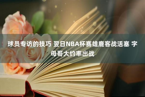 球员专访的技巧 翌日NBA杯赛雄鹿客战活塞 字母哥大约率出战