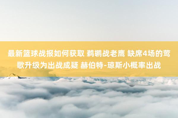 最新篮球战报如何获取 鹈鹕战老鹰 缺席4场的莺歌升级为出战成疑 赫伯特-琼斯小概率出战